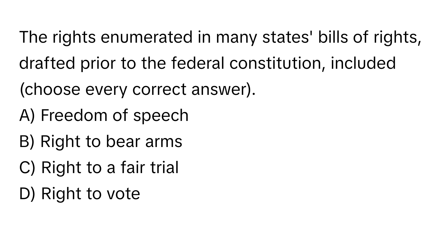 The rights enumerated in many states' bills of rights, drafted prior to the federal constitution, included (choose every correct answer).

A) Freedom of speech
B) Right to bear arms
C) Right to a fair trial
D) Right to vote