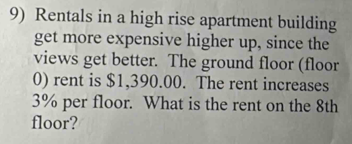 Rentals in a high rise apartment building 
get more expensive higher up, since the 
views get better. The ground floor (floor 
0) rent is $1,390.00. The rent increases
3% per floor. What is the rent on the 8th
floor?