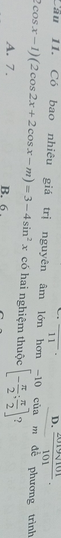 11
D.  2019sqrt(101)/101 . 
Câu 11. Có bao nhiêu giá trị nguyên âm lớn hơn -10 của m để phương trình
2cos x-1)(2cos 2x+2cos x-m)=3-4sin^2x có hai nghiệm thuộc [- π /2 ; π /2 ]
A. 7. B. 6.