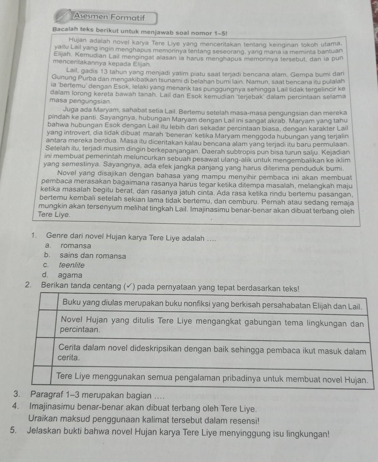 Asesmen Formatif
Bacalah teks berikut untuk menjawab soal nomor 1-5!
Hujan adalah novel karya Tere Liye yang menceritakan tentang keinginan tokoh utama,
yaitu Lail yang ingin menghapus memorinya tentang seseoranq, yanq mana ia meminta bantuan
Elijah. Kemudian Lail mengingat alasan ia harus menghapus memorinya tersebut, dan ia pun
menceritakannya kepada Elijah.
Lail, gadis 13 tahun yang menjadi yatim piatu saat terjadi bencana alam. Gempa bumi dari
Gunung Purba dan mengakibatkan tsunami di belahan bumi lain. Namun, saat bencana itu pulalah
ia ‘bertemu’ dengan Esok, lelaki yang menarik tas punggungnya sehingga Lail tidak tergelincir ke
dalam lorong kereta bawah tanah. Lail dan Esok kemudian 'terjebak’ dalam percintaan selama
masa pengungsian.
Juga ada Maryam, sahabat setia Lail. Bertemu setelah masa-masa pengungsian dan mereka
pindah ke panti. Sayangnya, hubungan Maryam dengan Lail ini sangat akrab. Maryam yang tahu
bahwa hubungan Esok dengan Lail itu lebih dari sekadar percintaan biasa, dengan karakter Lail
yang introvert, dia tidak dibuat marah ‘beneran’ ketika Maryam menggoda hubungan yang terjalin
antara mereka berdua. Masa itu diceritakan kalau bencana alam yang terjadi itu baru permulaan.
Setelah itu, terjadi musim dingin berkepanjangan. Daerah subtropis pun bisa turun salju. Kejadian
ini membuat pemerintah meluncurkan sebuah pesawat ulang-alik untuk mengembalikan ke iklim
yang semestinya. Sayangnya, ada efek jangka panjang yang harus diterima penduduk bumi.
Novel yang disajikan dengan bahasa yang mampu menyihir pembaca ini akan membuat
pembaca merasakan bagaimana rasanya harus tegar ketika ditempa masalah, melangkah maju
ketika masalah begitu berat, dan rasanya jatuh cinta. Ada rasa ketika rindu bertemu pasangan,
bertemu kembali setelah sekian lama tidak bertemu, dan cemburu. Pernah atau sedang remaja
mungkin akan tersenyum melihat tingkah Lail. Imajinasimu benar-benar akan dibuat terbang oleh
Tere Liye.
1. Genre dari novel Hujan karya Tere Liye adalah ....
a. romansa
b. sains dan romansa
c. teenlite
d. agama
2. Berikan tanda centang (✓) pada pernyataan yan
3. Paragraf 1-3 merupakan bagian …
4. Imajinasimu benar-benar akan dibuat terbang oleh Tere Liye.
Uraikan maksud penggunaan kalimat tersebut dalam resensi!
5. Jelaskan bukti bahwa novel Hujan karya Tere Liye menyinggung isu lingkungan!