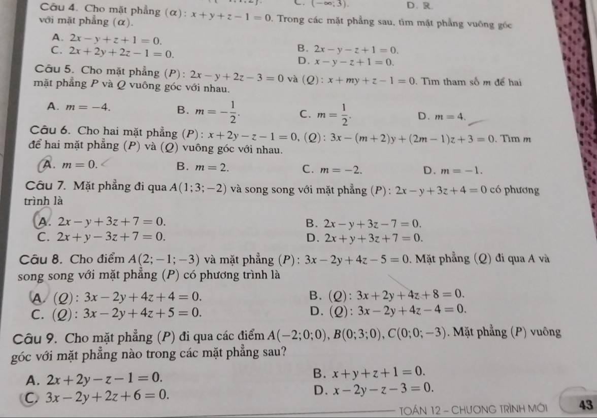 (-∈fty ,3). D、R.
Câu 4. Cho mặt phẳng (α): x+y+z-1=0 1. Trong các mặt phẳng sau, tìm mặt phẳng vuống gốc
với mặt phẳng (α).
A. 2x-y+z+1=0. B. 2x-y-z+1=0.
C. 2x+2y+2z-1=0. D. x-y-z+1=0.
Câu 5. Cho mặt phẳng (P): 2x-y+2z-3=0 và (Q):x+my+z-1=0. Tìm tham số m để hai
mặt phẳng P và Q vuông góc với nhau.
A. m=-4. m=- 1/2 . C. m= 1/2 .
B.
D. m=4.
Câu 6. Cho hai mặt phẳng (P): x+2y-z-1=0 ,(Q): 3x-(m+2)y+(2m-1)z+3=0. Tìm m
để hai mặt phẳng (P) và (Q) vuông góc với nhau.
A. m=0. B. m=2. C. m=-2. D. m=-1.
Câu 7. Mặt phẳng đi qua A(1;3;-2) và song song với mặt phẳng (P): 2x-y+3z+4=0 có phương
trình là
A. 2x-y+3z+7=0. B. 2x-y+3z-7=0.
C. 2x+y-3z+7=0. D. 2x+y+3z+7=0.
Câu 8. Cho điểm A(2;-1;-3) và mặt phẳng (P) : 3x-2y+4z-5=0. Mặt phẳng (Q) đi qua A và
song song với mặt phẳng (P) có phương trình là
A. (2): 3x-2y+4z+4=0. B. (Q): 3x+2y+4z+8=0.
C. (Q): 3x-2y+4z+5=0. D. (Q): 3x-2y+4z-4=0.
Câu 9. Cho mặt phẳng (P) đi qua các điểm A(-2;0;0),B(0;3;0),C(0;0;-3) Mặt phẳng (P) vuông
góc với mặt phẳng nào trong các mặt phẳng sau?
A. 2x+2y-z-1=0.
B. x+y+z+1=0.
C 3x-2y+2z+6=0.
D. x-2y-z-3=0.
TOÁN 12 - CHươNG TRÌNH MỚI 43