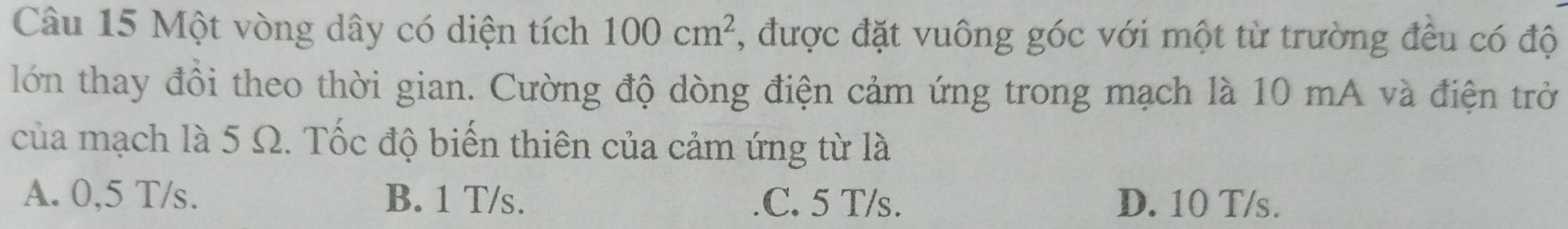 Một vòng dây có diện tích 100cm^2 , được đặt vuông góc với một từ trường đều có độ
lớn thay đồi theo thời gian. Cường độ dòng điện cảm ứng trong mạch là 10 mA và điện trở
của mạch là 5 Ω. Tốc độ biến thiên của cảm ứng từ là
A. 0,5 T/s. B. 1 T/s..C. 5 T/s. D. 10 T/s.