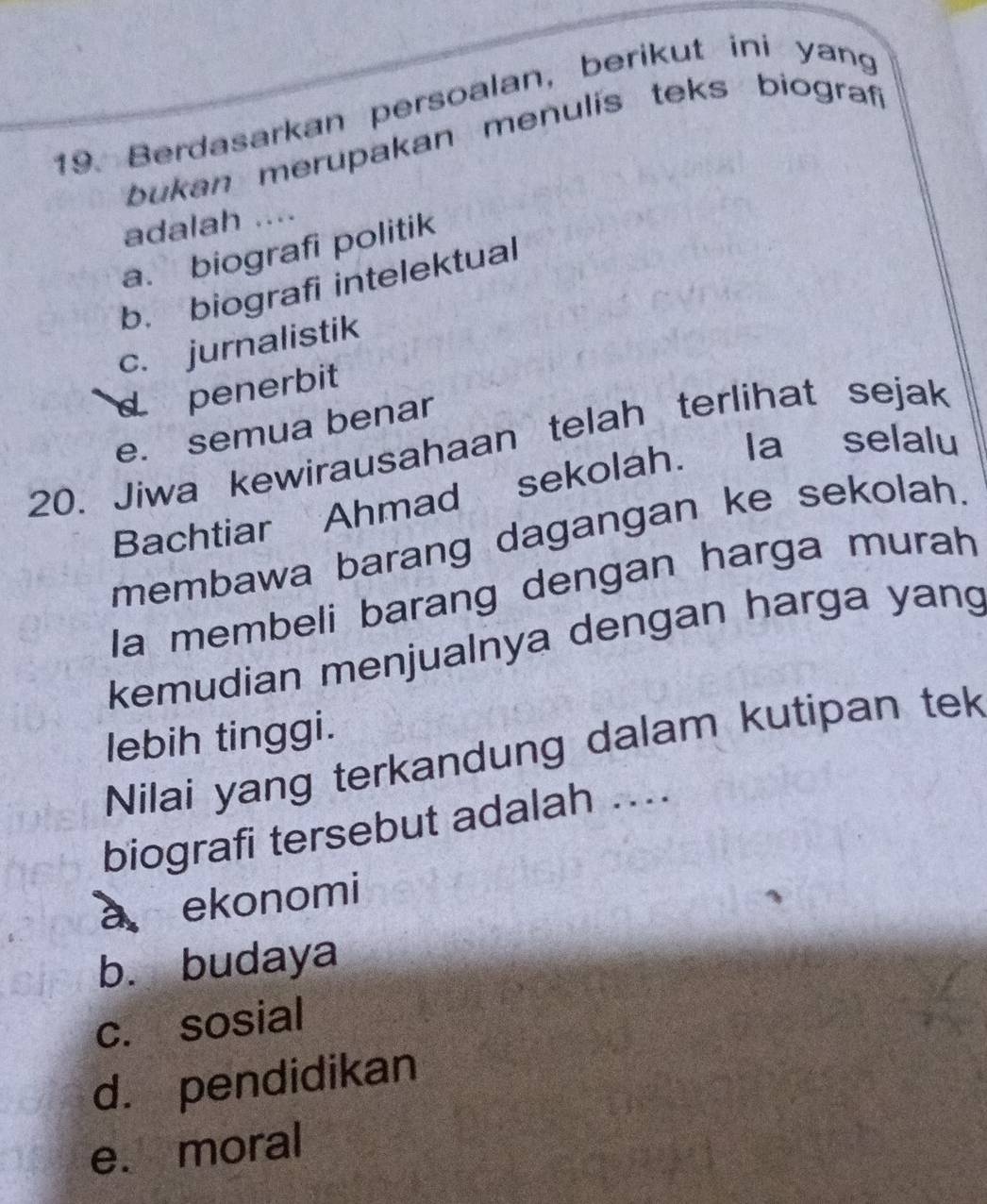 Berdasarkan persoalan, berikut ini yang
bukan merupakan menulis teks biograf
adalah ....
a. biografi politik
b. biografi intelektual
c. jurnalistik
d penerbit
e. semua benar
20. Jiwa kewirausahaan telah terlihat sejak
Bachtiar Ahmad sekolah. Ia selalu
membawa barang dagangan ke sekolah.
Ia membeli barang dengan harga murah
kemudian menjualnya dengan harga yang
lebih tinggi.
Nilai yang terkandung dalam kutipan tek
biografi tersebut adalah ....
a ekonomi
b. budaya
c. sosial
d. pendidikan
e. moral