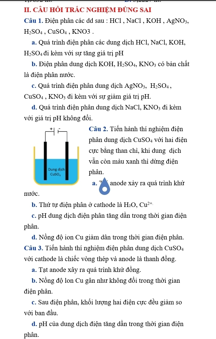 CÂU HỏI TRẢC NGHIỆM ĐÚNG SAI
Câu 1. Điện phân các dd sau : HCl , NaCl , KO H. AgNO_3,
H_2SO_4,CuSO_4 , KNO3 .
a. Quá trình điện phân các dung dịch HCl, NaCl, KOH,
H_2SO_4 đi kèm với sự tăng giá trị pH
b. Điện phân dung dịch KOH, H_2SO_4,KNO_3 có bản chất
là điện phân nước.
c. Quá trình điện phân dung dịch AgNO_3,H_2SO_4,
CuSO_4,KNO_3 đi kèm với sự giảm giá trị pH.
d. Quá trình điện phân dung dịch NaCl, KNO_3 đi kèm
với giá trị pH không đổi.
Câu 2. Tiến hành thí nghiệm điện
phân dung dịch CuSO_4 với hai điện
cực bằng than chì, khi dung dịch
vẫn còn màu xanh thì dừng điện
phân.
a. anode xảy ra quá trình khử
nước.
b. Thứ tự điện phân ở cathode là H_2O,Cu^(2+)
c. pH dung dịch điện phân tăng dần trong thời gian điện
phân.
d. Nồng độ ion Cu giảm dân trong thời gian điện phân.
Câu 3. Tiến hành thí nghiệm điện phân dung dịch CuSO4
với cathode là chiếc vòng thép và anode là thanh đồng.
a. Tạt anode xây ra quá trình khử đồng.
b. Nồng độ lon Cu gân như không đổi trong thời gian
điện phân.
c. Sau điện phân, khối lượng hai điện cực đều giảm so
với ban đầu.
d. pH của dung dịch điện tăng dần trong thời gian điện
phân.