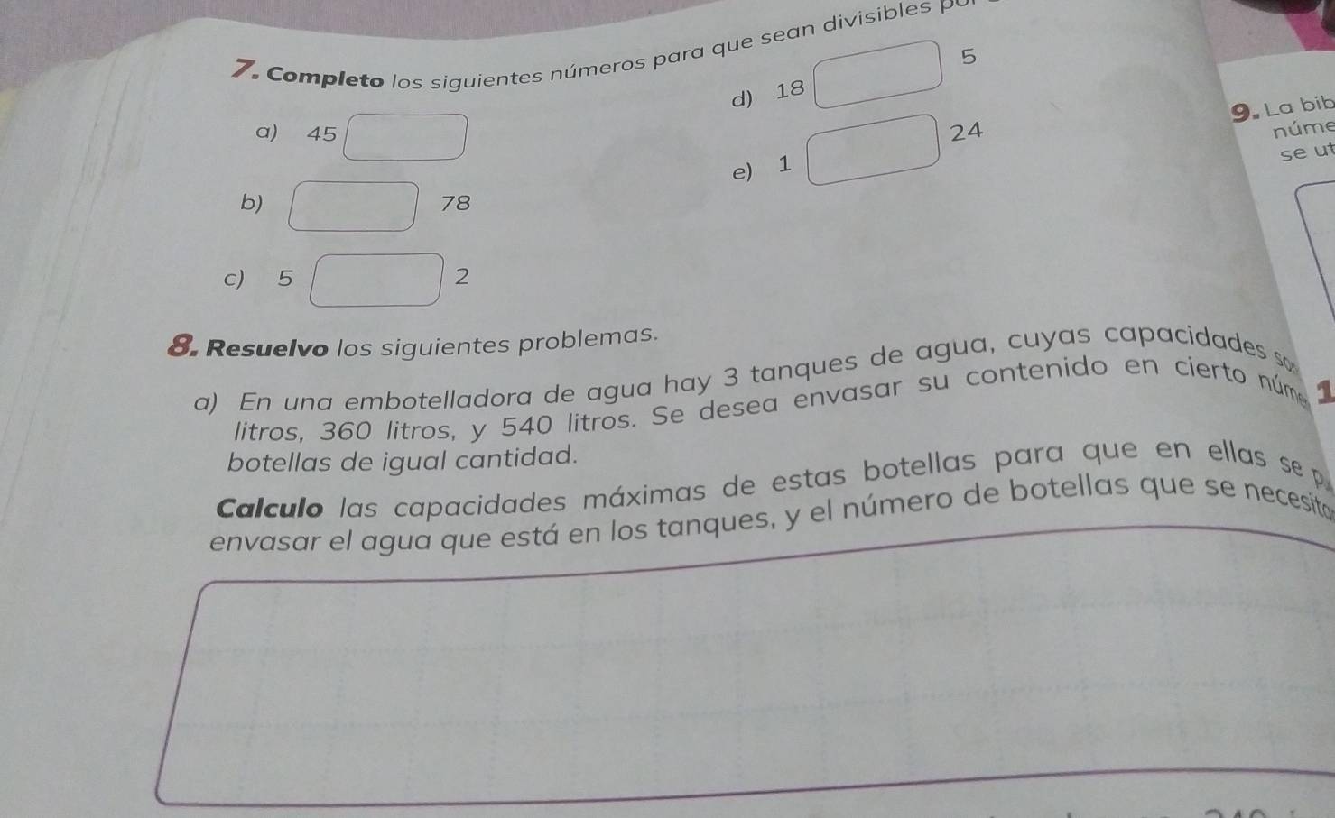 Completo los siguientes números para que sean divisibles P 
d) 18 □ 5
24 núme 
e) 1 □ 9. La bib 
a) 45°
seut 
b) □ 78
c) 5 □ 2
8. Resuelvo los siguientes problemas. 
a) En una embotelladora de agua hay 3 tanques de agua, cuyas capacidades so 
litros, 360 litros, y 540 litros. Se desea envasar su contenido en cierto núme 
1 
botellas de igual cantidad. 
Calculo las capacidades máximas de estas botellas para que en ellas se p 
envasar el agua que está en los tanques, y el número de botellas que se necesito