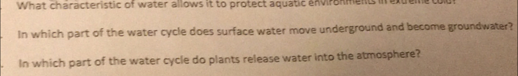 What characteristic of water allows it to protect aquatic environments in extreme tou 
In which part of the water cycle does surface water move underground and become groundwater? 
In which part of the water cycle do plants release water into the atmosphere?