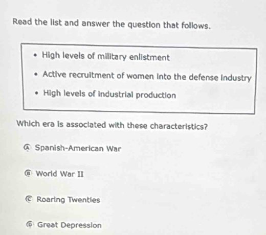 Read the list and answer the question that follows.
High levels of military enlistment
Active recruitment of women Into the defense industry
High levels of industrial production
Which era is associated with these characteristics?
Spanish-American War
@ World War II
© Roaring Twentles
@ Great Depression