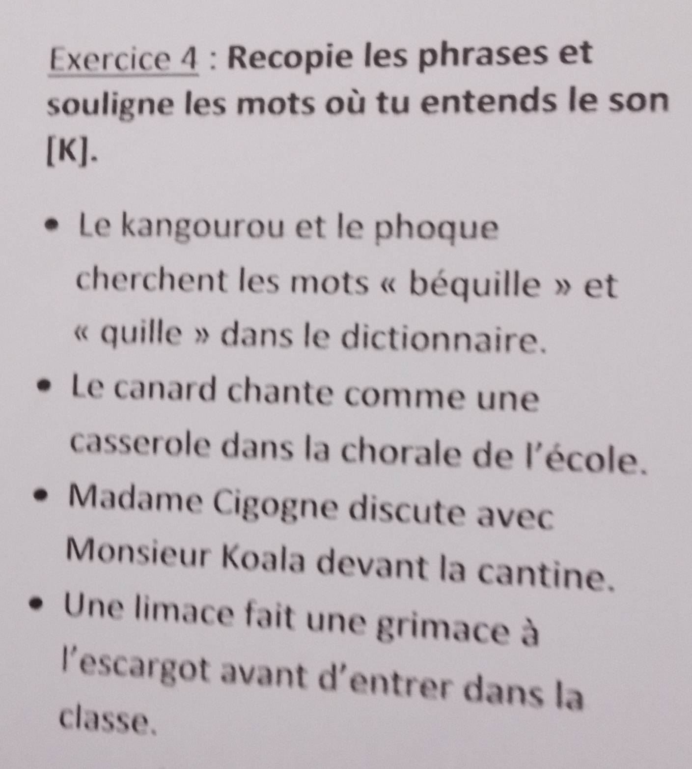 Recopie les phrases et 
souligne les mots où tu entends le son 
[K]. 
Le kangourou et le phoque 
cherchent les mots « béquille » et 
« quille » dans le dictionnaire. 
Le canard chante comme une 
casserole dans la chorale de l'école. 
Madame Cigogne discute avec 
Monsieur Koala devant la cantine. 
Une limace fait une grimace à 
l'escargot avant d'entrer dans la 
classe.