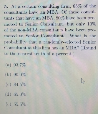 At a certain consulting firm, 65% of the
consultants have an MBA. Of those consul-
tants that have an MBA, 80% have been pro-
moted to Senior Consultant, but only 10%
of the non-MBA consultants have been pro _
moted to Senior Consultant. What is the
probability that a randomly-selected Senior
Consultant at this firm has an MBA? (Round
to the nearest tenth of a percent.)
(a) 93.7%
(b) 90.0%
(c) 84.5%
(d) 65.0%
(c) 55.5%