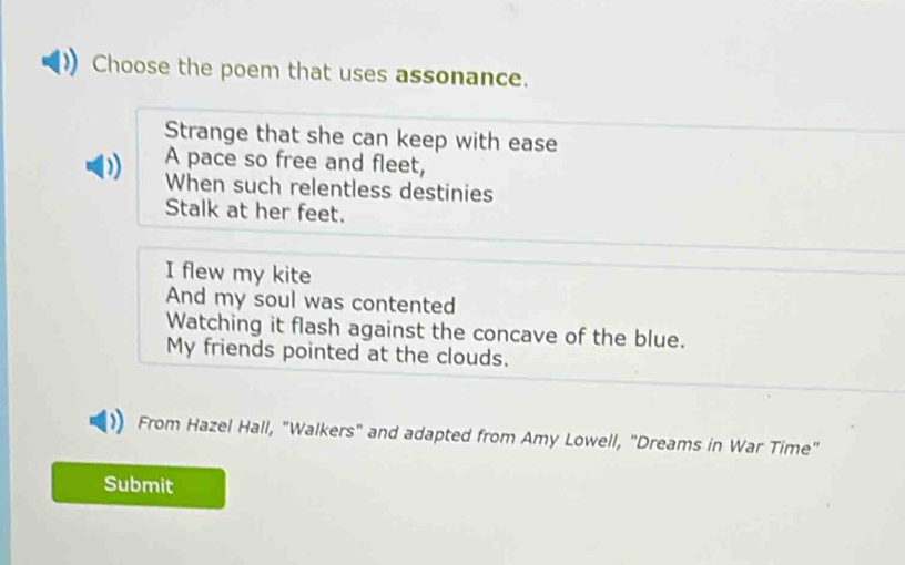 Choose the poem that uses assonance.
Strange that she can keep with ease
A pace so free and fleet,
When such relentless destinies
Stalk at her feet.
I flew my kite
And my soul was contented
Watching it flash against the concave of the blue.
My friends pointed at the clouds.
From Hazel Hall, "Walkers" and adapted from Amy Lowell, "Dreams in War Time"
Submit