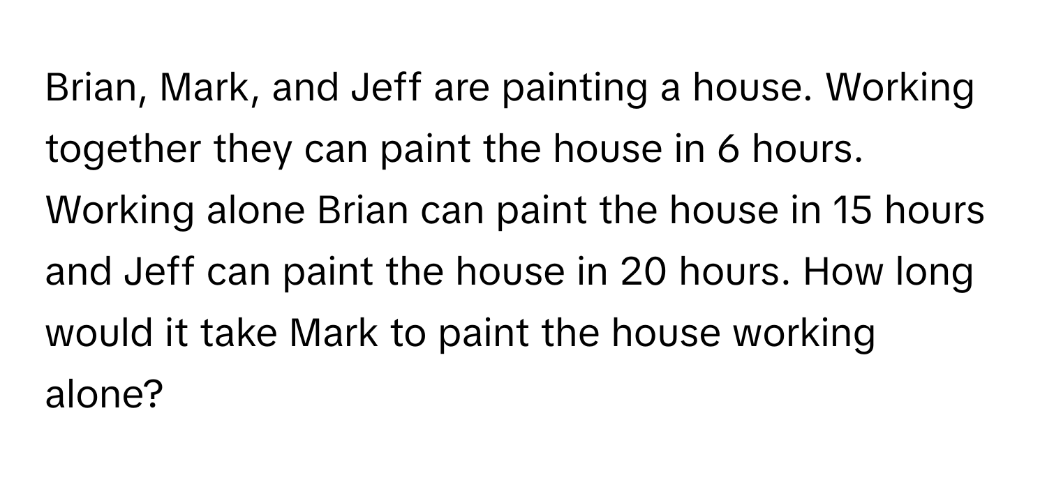 Brian, Mark, and Jeff are painting a house. Working together they can paint the house in 6 hours. Working alone Brian can paint the house in 15 hours and Jeff can paint the house in 20 hours. How long would it take Mark to paint the house working alone?