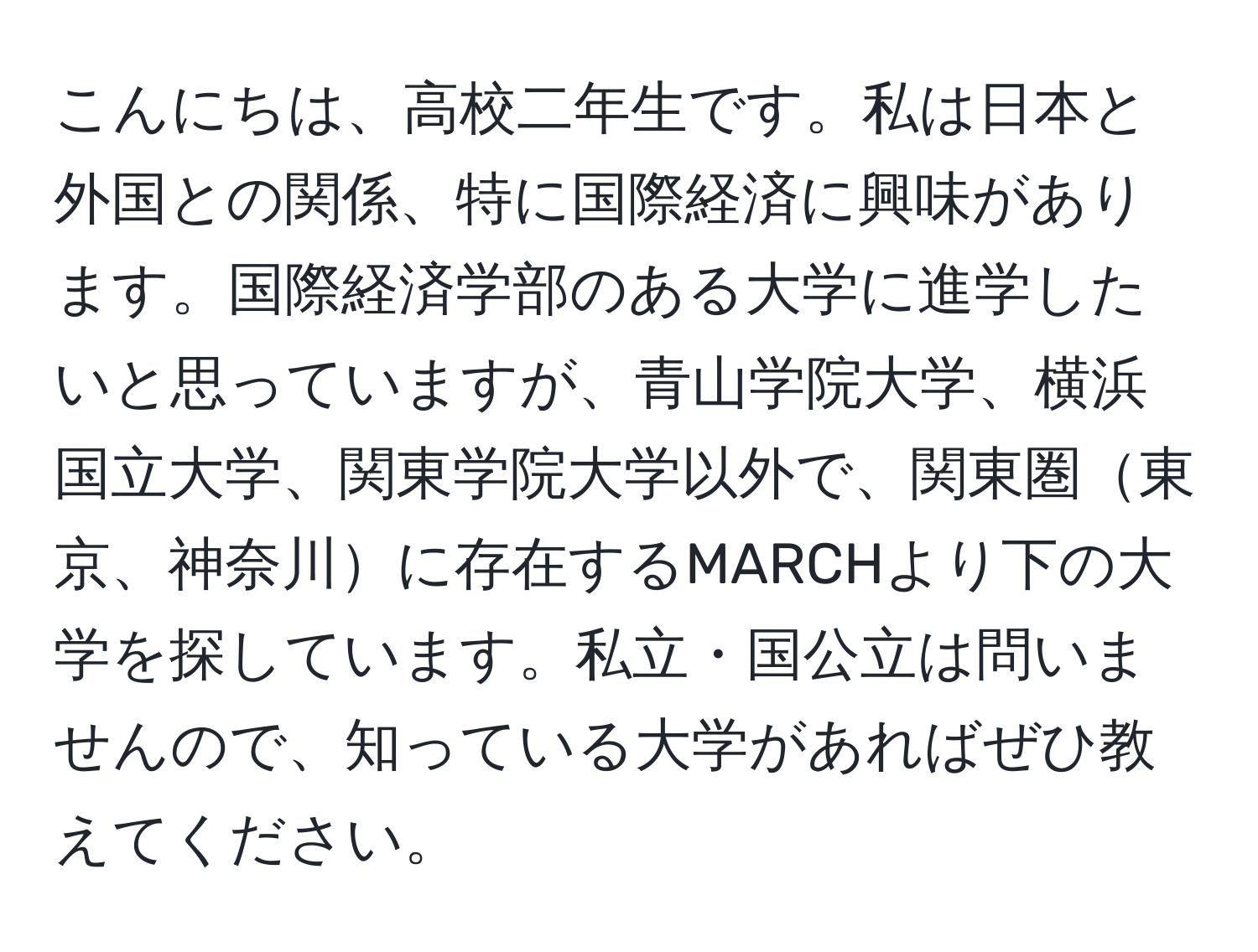 こんにちは、高校二年生です。私は日本と外国との関係、特に国際経済に興味があります。国際経済学部のある大学に進学したいと思っていますが、青山学院大学、横浜国立大学、関東学院大学以外で、関東圏東京、神奈川に存在するMARCHより下の大学を探しています。私立・国公立は問いませんので、知っている大学があればぜひ教えてください。