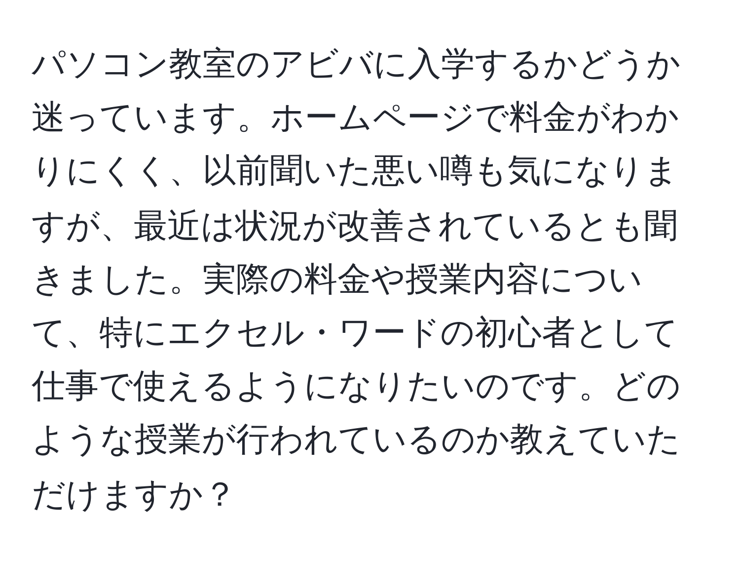 パソコン教室のアビバに入学するかどうか迷っています。ホームページで料金がわかりにくく、以前聞いた悪い噂も気になりますが、最近は状況が改善されているとも聞きました。実際の料金や授業内容について、特にエクセル・ワードの初心者として仕事で使えるようになりたいのです。どのような授業が行われているのか教えていただけますか？