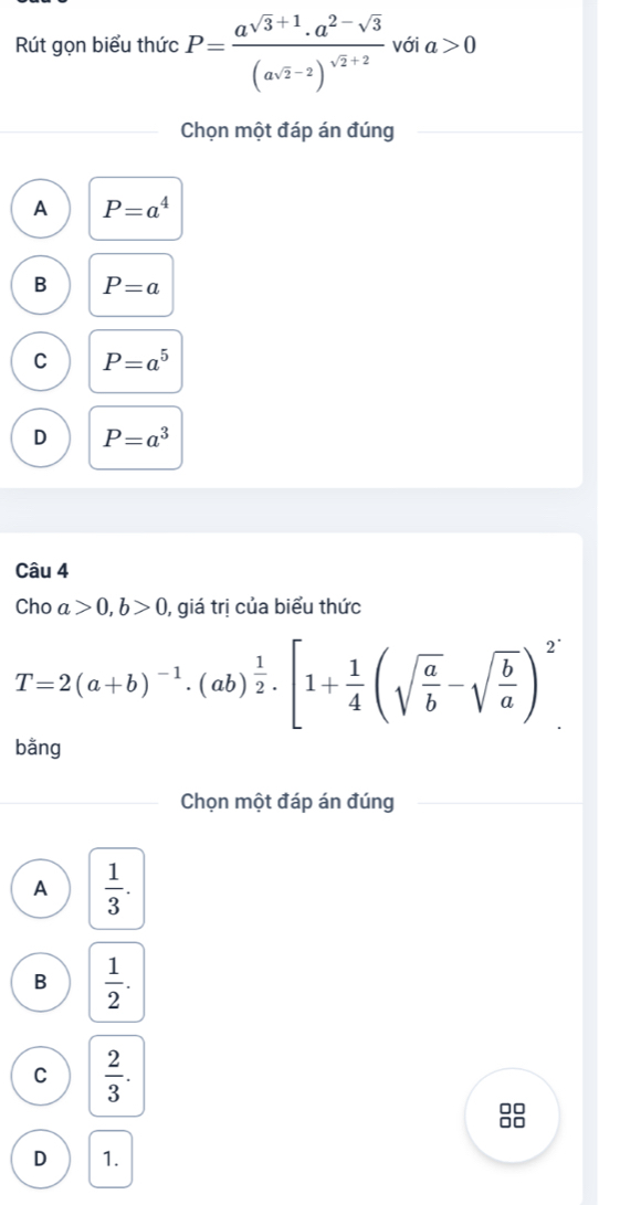 Rút gọn biểu thức P=frac asqrt(3)+1(asqrt(2)-2)^sqrt(2)+2 với a>0
Chon một đáp án đúng
A P=a^4
B P=a
C P=a^5
D P=a^3
Câu 4
Cho a>0, b>0 ), giá trị của biểu thức
T=2(a+b)^-1· (ab)^ 1/2 · [1+ 1/4 (sqrt(frac a)b-sqrt(frac b)a)^2
bằng
Chọn một đáp án đúng
A  1/3 .
B  1/2 .
C  2/3 .
D 1.