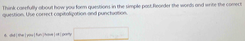 Think carefully about how you form questions in the simple past.Reorder the words and write the correct 
question. Use correct capitalization and punctuation. 
6. did | the | you | fun | have | at | party □ 