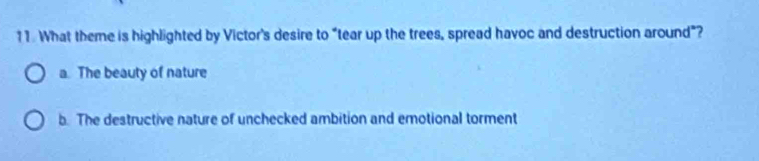 What theme is highlighted by Victor's desire to “tear up the trees, spread havoc and destruction around"?
a. The beauty of nature
b. The destructive nature of unchecked ambition and emotional torment