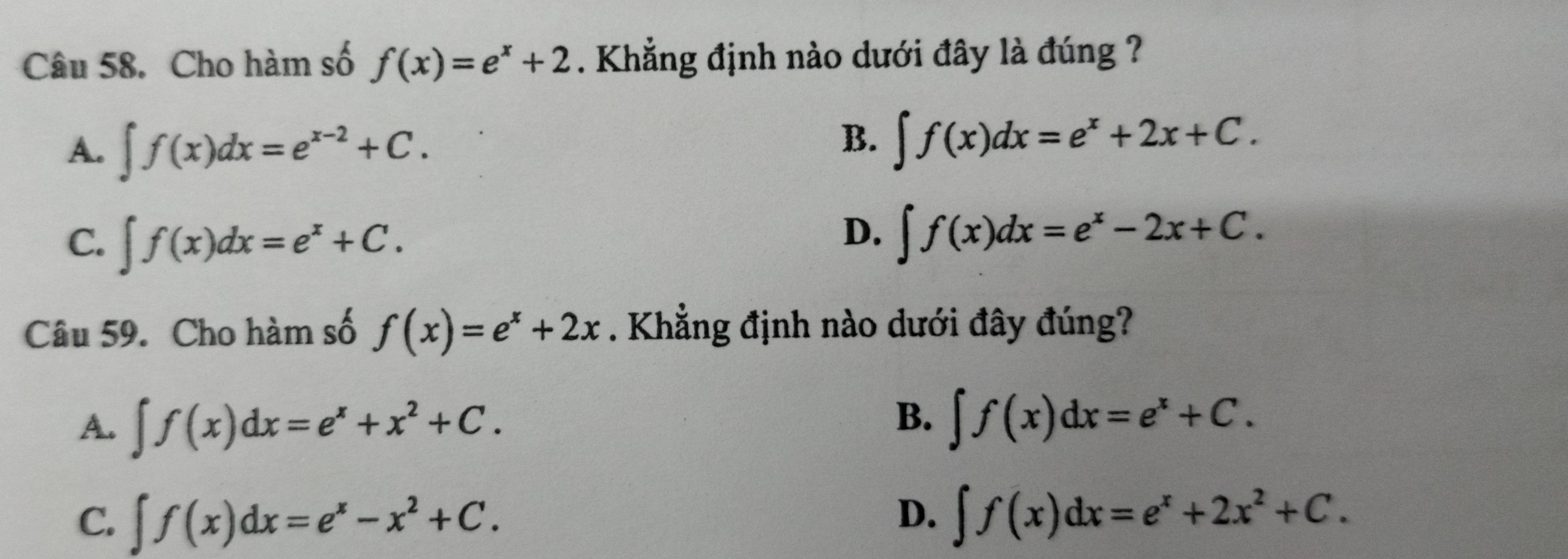 Cho hàm số f(x)=e^x+2. Khẳng định nào dưới đây là đúng ?
A. ∈t f(x)dx=e^(x-2)+C.
B. ∈t f(x)dx=e^x+2x+C.
C. ∈t f(x)dx=e^x+C.
D. ∈t f(x)dx=e^x-2x+C. 
Câu 59. Cho hàm số f(x)=e^x+2x. Khẳng định nào dưới đây đúng?
A. ∈t f(x)dx=e^x+x^2+C.
B. ∈t f(x)dx=e^x+C.
C. ∈t f(x)dx=e^x-x^2+C.
D. ∈t f(x)dx=e^x+2x^2+C.