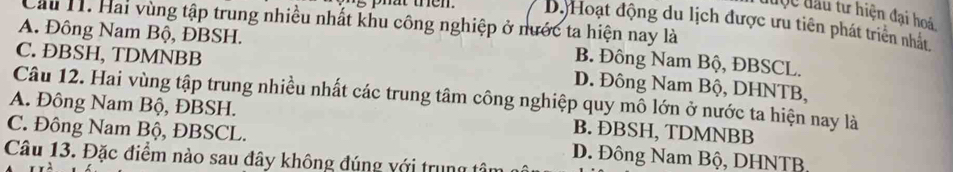 được đầu tư hiện đại hoá
Cầu 11. Hai vùng tập trung nhiều nhất khu công nghiệp ở nước ta hiện nay là
phat then . Dộ Hoạt động du lịch được ưu tiên phát triên nhất
A. Đông Nam Bộ, ĐBSH. B. Đông Nam Bộ, ĐBSCL.
C. ÐBSH, TDMNBB D. Đông Nam Bộ, DHNTB,
Câu 12. Hai vùng tập trung nhiều nhất các trung tâm công nghiệp quy mô lớn ở nước ta hiện nay là
A. Đông Nam Bộ, ĐBSH. B. ĐBSH, TDMNBB
C. Đông Nam Bộ, ĐBSCL. D. Đông Nam Bộ, DHNTB,
Câu 13. Đặc điểm nào sau đây không đúng với trung tô