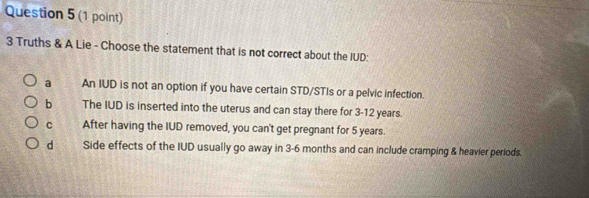 3 Truths & A Lie - Choose the statement that is not correct about the IUD:
a An IUD is not an option if you have certain STD/STIs or a pelvic infection.
b The IUD is inserted into the uterus and can stay there for 3-12 years.
C After having the IUD removed, you can't get pregnant for 5 years.
d Side effects of the IUD usually go away in 3-6 months and can include cramping & heavier periods.