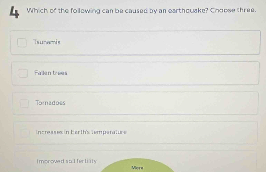 Which of the following can be caused by an earthquake? Choose three.
Tsunamis
Fallen trees
Tornadoes
Increases in Earth's temperature
Improved soil fertility
More