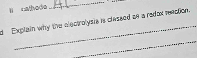 il cathode 
_ 
_ 
d Explain why the electrolysis is classed as a redox reaction. 
_