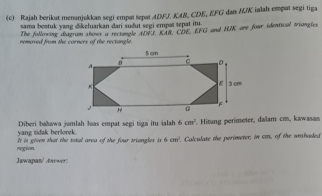 Rajah berikut menunjukkan segi empat tepat ADFJ. KAB, CDE, EFG dan HJK ialah empat segi tiga 
sama bentuk yang dikeluarkan dari sudut segi empat tepat itu. 
The following diagram shows a rectangle ADFJ. KAB, CDE, EFG and HJK are four identical triangles 
removed from the corners of the rectangle. 
Diberi bahawa jumlah luas empat segi tiga itu ialah 6cm^2. Hitung perimeter, dalam cm, kawasan 
yang tidak berlorek. 
It is given that the total area of the four triangles is 6cm^2. Calculate the perimeter, in cm, of the unshaded 
region. 
Jawapan/ Answer: