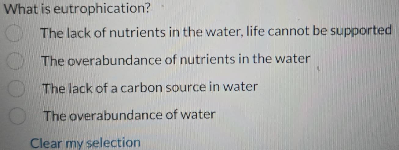 What is eutrophication?
The lack of nutrients in the water, life cannot be supported
The overabundance of nutrients in the water
The lack of a carbon source in water
The overabundance of water
Clear my selection