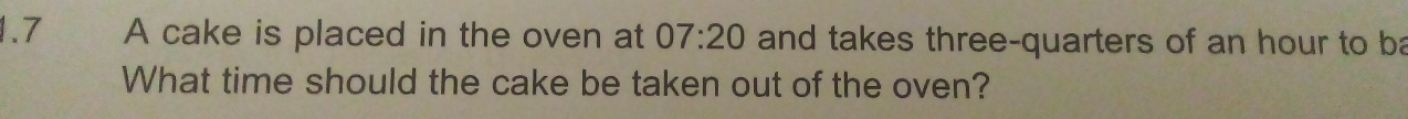 1.7 A cake is placed in the oven at 07:20 and takes three-quarters of an hour to ba 
What time should the cake be taken out of the oven?