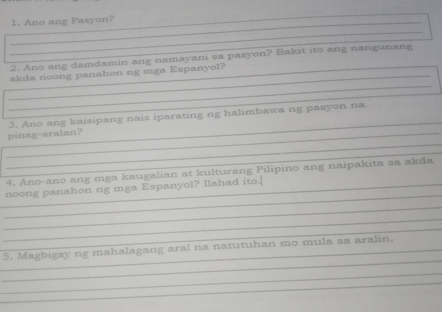 Ano ang Pasyon? 
_ 
_ 
2. Ano ang damdamin ang namayani sa pasyon? Bakit ito ang nangunang 
_ 
__akda noong panahon ng mga Espanyol? 
_ 
_ 
3. Ano ang kaisipang nais iparating ng halimbawa ng pasyon na 
_ 
_pinag-aralan? 
_ 
4. Ano-ano ang mga kaugalian at kulturang Pilipino ang naipakita sa akda 
_ 
_noong panahon ng mga Espanyol? Ilahad ito.| 
_ 
_ 
_ 
_ 
_5. Magbigay ng mahalagang aral na natutuhan mo mula sa aralin. 
_ 
_