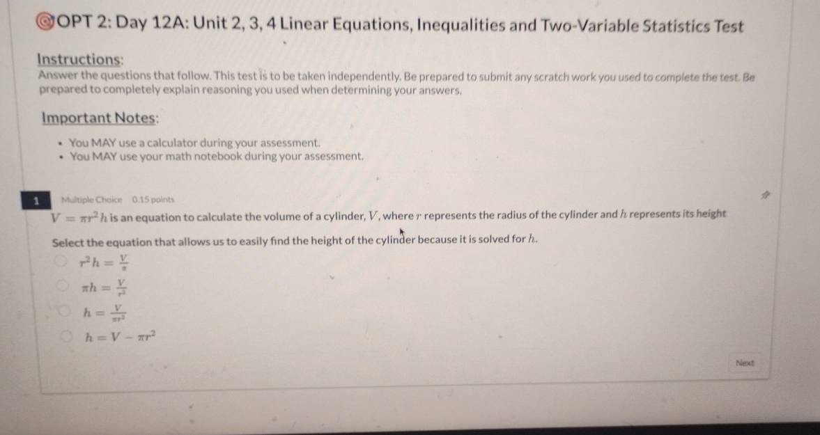 OPT 2: Day 12A: Unit 2, 3, 4 Linear Equations, Inequalities and Two-Variable Statistics Test
Instructions:
Answer the questions that follow. This test is to be taken independently. Be prepared to submit any scratch work you used to complete the test. Be
prepared to completely explain reasoning you used when determining your answers.
Important Notes:
You MAY use a calculator during your assessment.
You MAY use your math notebook during your assessment.
1 Multiple Choice 0.15 points
V=π r^2h is an equation to calculate the volume of a cylinder, V, where r represents the radius of the cylinder and h represents its height
Select the equation that allows us to easily find the height of the cylinder because it is solved for h.
r^2h= V/π  
π h= V/r^2 
h= V/π r^2 
h=V-π r^2
Next