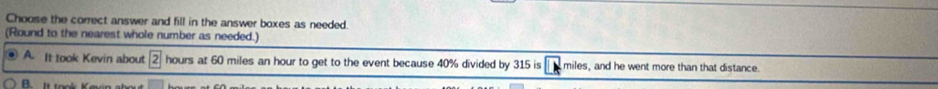 Choose the correct answer and fill in the answer boxes as needed. 
(Round to the nearest whole number as needed.) 
A. It took Kevin about boxed 2 hours at 60 miles an hour to get to the event because 40% divided by 315 is miles, and he went more than that distance. 
Ittank Kaen