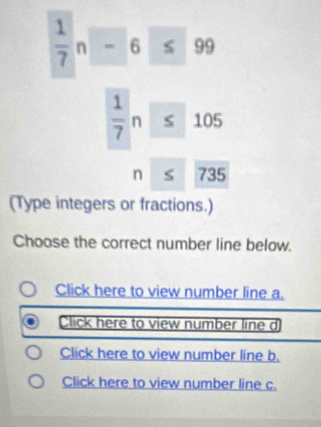  1/7 n-6≤ 99
 1/7 n≤ 105
beginarrayr n 735
(Type integers or fractions.) 
Choose the correct number line below. 
Click here to view number line a. 
Click here to view number line d 
Click here to view number line b. 
Click here to view number line c.