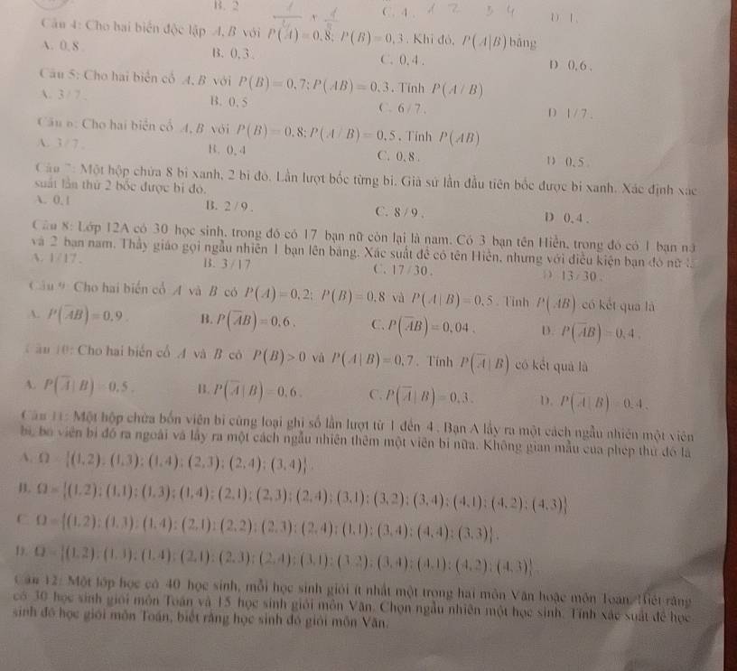 B. 2 C. 4. D1、
Cân 4: Cho hai biển độc lập A, B với P(A)=0.8;P(B)=0.3. Khỉ đỏ, P(A|B) bang
A. 0. 8 B. 0, 3 . C. 0. 4. D 0, 6 .
Câu 5: Cho hai biển cổ A, B với P(B)=0,7;P(AB)=0.3. Tinh P(A/B)
A.3/ 7 . B. 0. 5 C. 6 / 7 . D 1/7.
Câu o: Cho hai biển cổ A, B với P(B)=0.8:P(A/B)=0.5 、 Tính P(AB)
A. 3/ 7 , B. 0. 4 C. 0. 8 . 1 0.5
Cáu 7: Một hộp chứa 8 bi xanh, 2 bi đó. Lần lượt bốc từng bi. Già sứ lần đầu tiên bốc được bị xanh. Xác định xác
suất lần thứ 2 bốc được bị đó.
A. 0. 1 B. 2 / 9 . C. 8 / 9 . D 0. 4 .
Cầu 8: Lớp 12A có 30 học sinh, trong đó có 17 bạn nữ còn lại là nam. Có 3 bạn tên Hiển, trong đó có 1 bạn nữ
và 2 bạn nam. Thầy giáo gọi ngẫu nhiên 1 bạn lên bảng, Xác suất đề có tên Hiến, những với điều kiện bạn đó nữ l.
A. 1217 B. 3 / 1 7 C. 17 / 30.; 13/30..
Cầu # Cho hai biến cổ A và B có P(A)=0,2;P(B)=0.8 và P(A|B)=0.5. Tinh P(AB) có kết qua là
A. P(overline AB)=0.9. B. P(overline AB)=0.6. C. P(overline AB)=0.04. D. P(overline AB)=0.4
C ầu 10: Cho hai biển cổ A và B có P(B)>0 và P(A|B)=0.7. Tính P(overline A|B) có kết quá là
A. P(overline A|B)=0.5. B. P(overline A|B)=0.6. C. P(overline A|B)=0.3. D. P(overline A|B)=0.4.
Cău 11: Một hộp chứa bốn viên bị cũng loại ghị số lần lượt từ1 đến 4. Bạn A lấy ra một cách ngẫu nhiên một viên
bi, bo viên bị đó ra ngoài và lấy ra một cách ngẫu nhiên thêm một viên bí nữa. Không gian mẫu của phép thứ đó là
A. Omega = (1,2),(1,3):(1,4);(2,3);(2,4);(3,4) .
B. Omega = (1,2);(1,1);(1,3);(1,4);(2,1);(2,3);(2,4);(3,1);(3,2);(3,4);(4,1);(4,2);(4,3)
C O= (1,2):(1,3):(1,4):(2,1):(2,2):(2,3):(2,4):(1,1):(3,4):(4,4):(3,3) .
1. B= (1,2),(1,3);(1,4);(2,1);(2,3);(2,4);(3,1);(3,4);(4,1);(4,2);(4,3)
Can 12: Một lớp học có 40 học sinh, mỗi học sinh giới ít nhất một trong hai môn Văn hoặc môn Toàn iết răng
có 30 học sinh giới môn Toán và 15 học sinh giải môn Văn. Chọn ngẫu nhiên một học sinh. Tính xác suất để học
sinh đồ học giới môn Toán, biết rằng học sinh đó giới môn Văn.