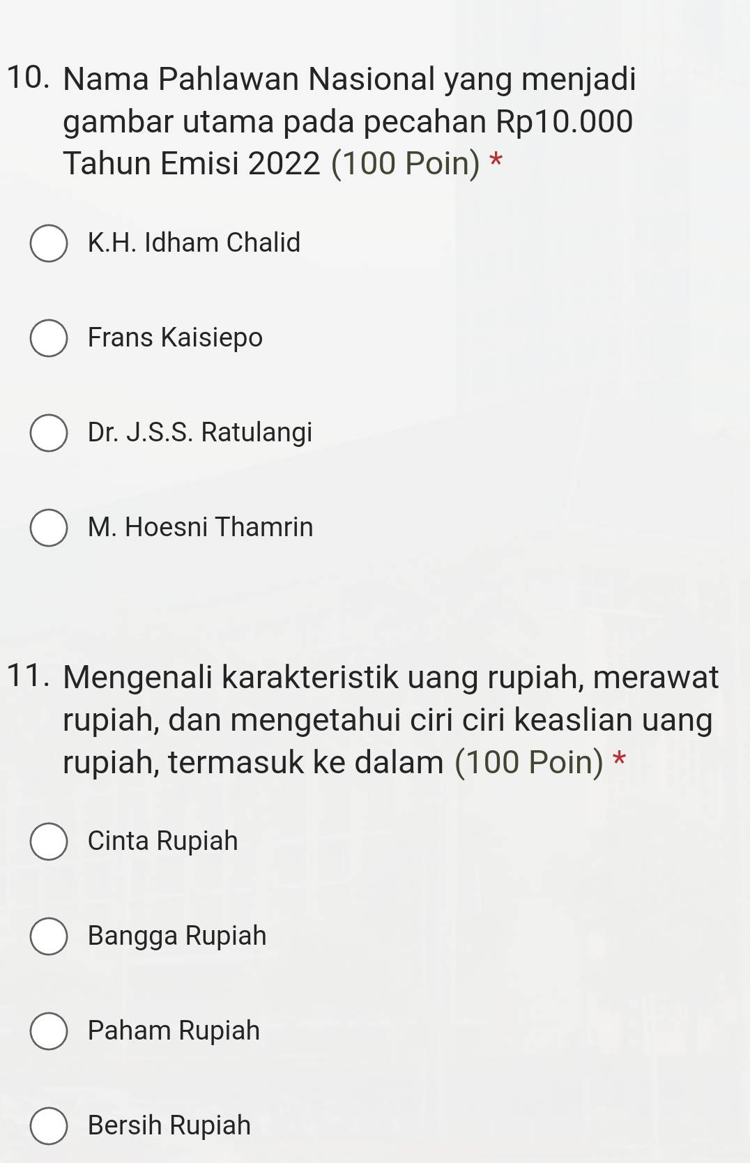 Nama Pahlawan Nasional yang menjadi
gambar utama pada pecahan Rp10.000
Tahun Emisi 2022 (100 Poin) *
K.H. Idham Chalid
Frans Kaisiepo
Dr. J.S.S. Ratulangi
M. Hoesni Thamrin
11. Mengenali karakteristik uang rupiah, merawat
rupiah, dan mengetahui ciri ciri keaslian uang
rupiah, termasuk ke dalam (100 Poin) *
Cinta Rupiah
Bangga Rupiah
Paham Rupiah
Bersih Rupiah