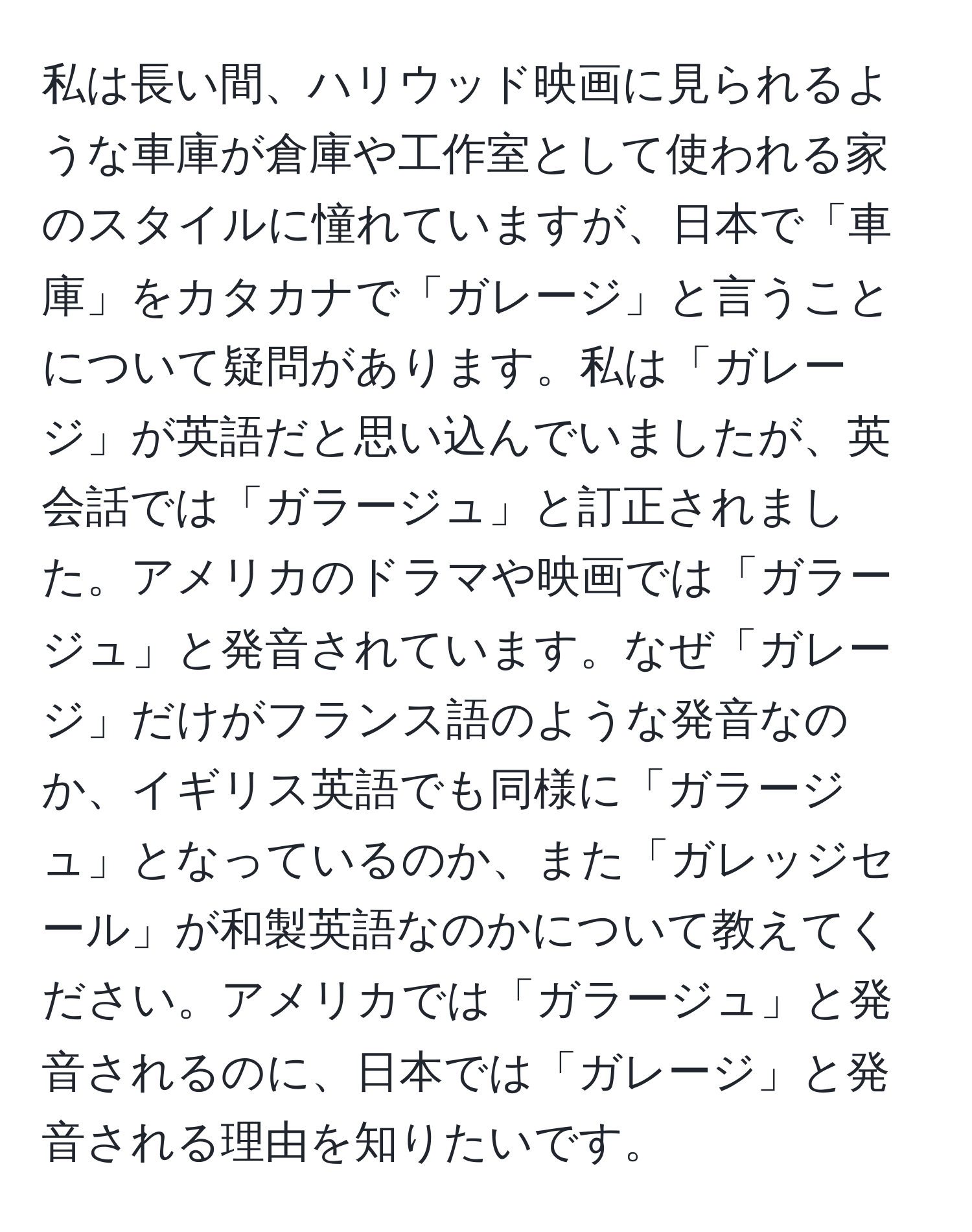 私は長い間、ハリウッド映画に見られるような車庫が倉庫や工作室として使われる家のスタイルに憧れていますが、日本で「車庫」をカタカナで「ガレージ」と言うことについて疑問があります。私は「ガレージ」が英語だと思い込んでいましたが、英会話では「ガラージュ」と訂正されました。アメリカのドラマや映画では「ガラージュ」と発音されています。なぜ「ガレージ」だけがフランス語のような発音なのか、イギリス英語でも同様に「ガラージュ」となっているのか、また「ガレッジセール」が和製英語なのかについて教えてください。アメリカでは「ガラージュ」と発音されるのに、日本では「ガレージ」と発音される理由を知りたいです。