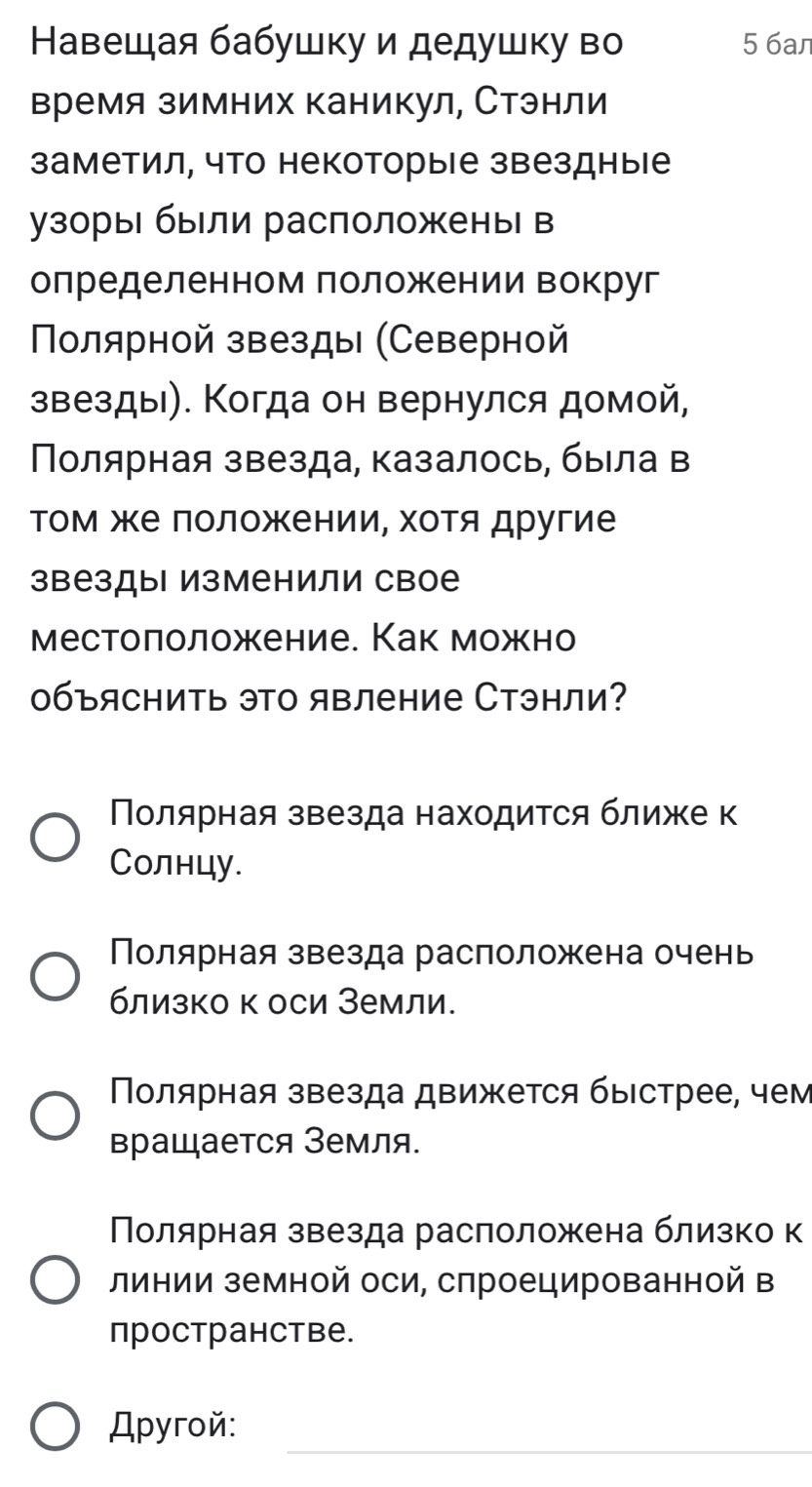 Навешая бабушку и дедушку во 5 6an
время зимних каникул, Стэнли
заметил, что некоторые звездные
узорыι были расположень в
олределенном лоложкении вокруг
Πолярной звезды (Северной
звезды). Когда он вернулся домой,
Πолярная звезда, казалось, быιла в
Τом же ΠоложенииΡ хоΤя другие
звезды изменили свое
местоπоложение. Как можно
0бъяснить это явление Стэнли?
Полярная звезда находится ближе к
Солнцу.
Полярная звезда расположена очень
близко к оси Земли.
Ποлярная звезда движется быестрее, чем
вращается Земля.
Полярная звезда раслоложена близко к
линии земной оси, спроецированной в
пространстве.
Apyroй: