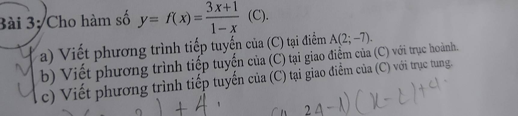 Bài 3; Cho hàm số y=f(x)= (3x+1)/1-x  (C). 
a) Viết phương trình tiếp tuyến của (C) tại điểm A(2;-7). 
b Viết phương trình tiếp tuyến của (C) tại giao điểm của (C) với trục hoành. 
c) Viết phương trình tiếp tuyến của (C) tại giao điểm của (C) với trục tung.