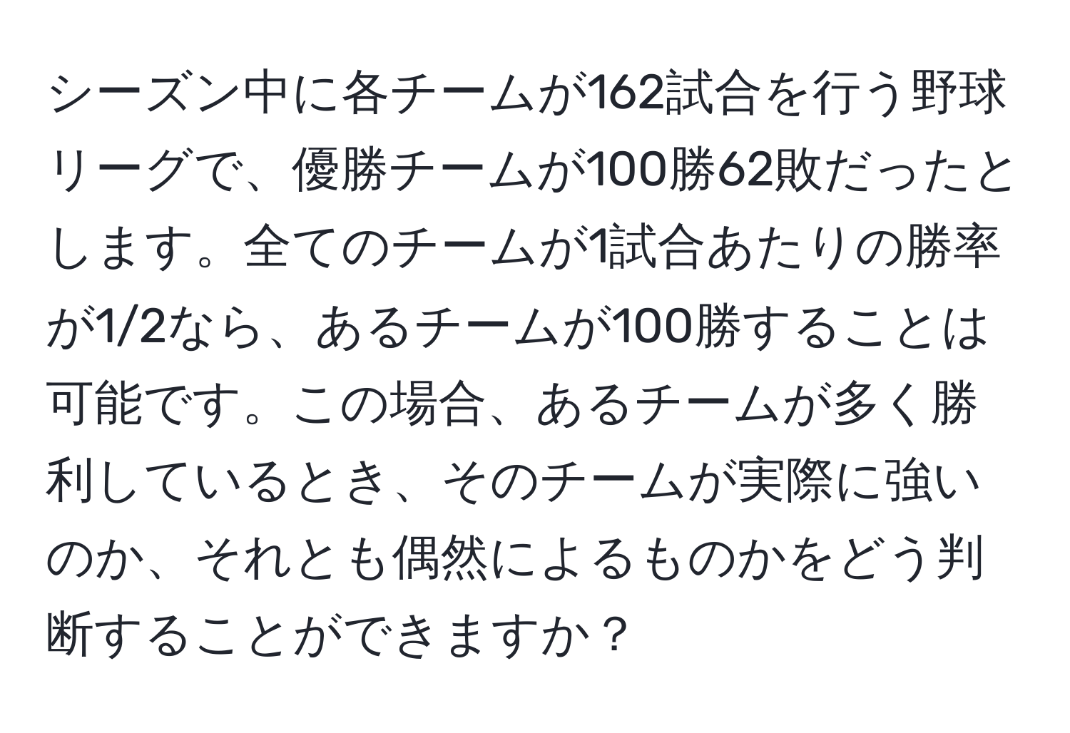 シーズン中に各チームが162試合を行う野球リーグで、優勝チームが100勝62敗だったとします。全てのチームが1試合あたりの勝率が1/2なら、あるチームが100勝することは可能です。この場合、あるチームが多く勝利しているとき、そのチームが実際に強いのか、それとも偶然によるものかをどう判断することができますか？