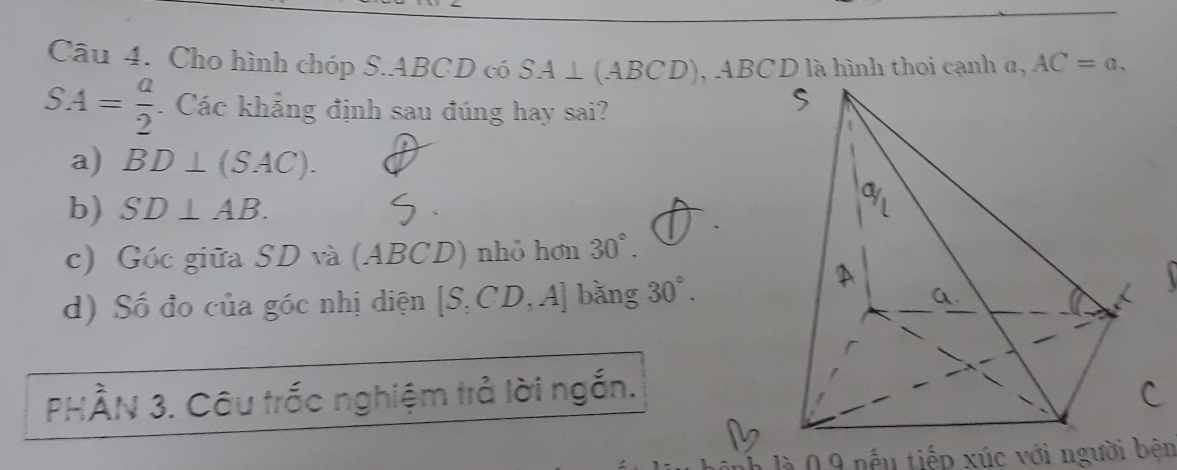 Cho hình chóp S. ABCD có SA⊥ (ABCD) , ABCD là hình thoi cạnh α, AC=a,
SA= a/2 . Các khẳng định sau đúng hay sai? 
a) BD⊥ (SAC). 
b) SD⊥ AB. 
c) Góc giữa SD và (ABCD) nhỏ hơn 30°. 
d) Số đo của góc nhị diện [S,CD,A] bǎng 30°. 
a. 
PHÀN 3. Câu trốc nghiệm trả lời ngắn. 
nh là 0 9 nếu tiếp xúc với người bện