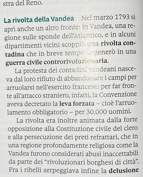 stra del Reno. 
La rivolta della Vandea Nel marzo 1793 si 
aprì anche un altro fronte: in Vandea, una re- 
gione sulle sponde dell’Atlantico, e in alcuni 
dipartimenti vicini scoppiò una rivolta con- 
tadina che in breve tempo degenerò in una 
guerra civile controrivoluzionaria. 
La protesta dei contadini vandeani nasce- 
va dal loro rifiuto di abbandonare i campi per 
arruolarsi nell’esercito francese: per far fron- 
te all’attacco straniero, infatti, la Convenzione 
aveva decretato la leva forzata - cioè l’arruo- 
lamento obbligatorio - per 30.000 uomini. 
La rivolta era inoltre animata dalla forte 
opposizione alla Costituzione civile del clero 
e alla persecuzione dei preti refrattari, che in 
una regione profondamente religiosa come la 
Vandea furono considerati abusi inaccettabili 
da parte dei “rivoluzionari borghesi di città”. 
Fra i ribelli serpeggiava infine la delusione