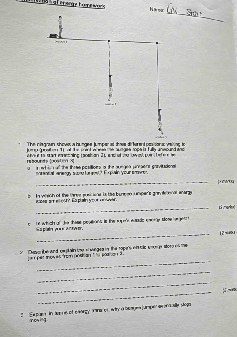 ervation of energy homework Name: 
_ 
1 The diagram shows a bungee jumper at three different positions: waiting to 
jump (position 1), at the point where the bungee rope is fully unwound and 
about to start stretching (position 2), and at the lowest point before he 
rebounds (position 3). 
a In which of the three positions is the bungee jumper's gravitational 
potential energy store largest? Explain your answer. 
_(2 marks) 
b In which of the three positions is the bungee jumper's gravitational energy 
store smallest? Explain your answer. 
_(2 marks) 
c In which of the three positions is the rope's elastic energy store largest? 
Explain your answer. 
_(2 marks) 
2 Describe and explain the changes in the rope's elastic energy store as the 
_ 
jumper moves from position 1 to position 3. 
_ 
_ 
_(5 marks 
3 Explain, in terms of energy transfer, why a bungee jumper eventually stops 
moving.