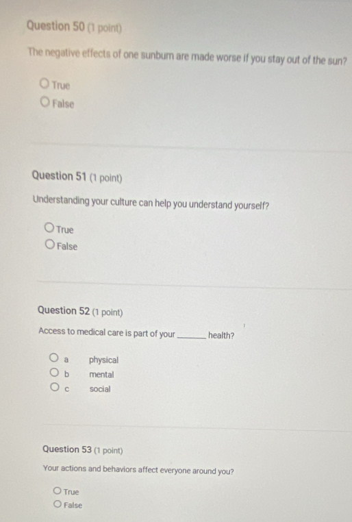The negative effects of one sunbum are made worse if you stay out of the sun?
True
False
Question 51 (1 point)
Understanding your culture can help you understand yourself?
True
False
Question 52 (1 point)
Access to medical care is part of your_ health?
a physical
b mental
C social
Question 53 (1 point)
Your actions and behaviors affect everyone around you?
True
False