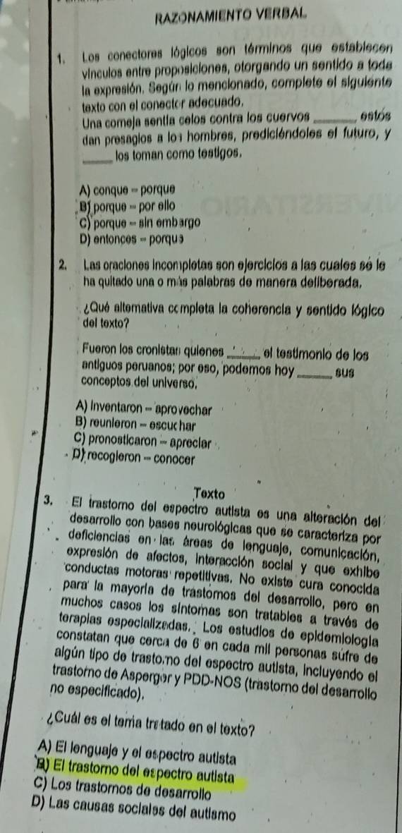 RAZONAMIENTO VERBAL
1. Los conectores lógicos son términos que establecen
vínculos entre proposiciones, otorgando un sentido a toda
la expresión. Según lo mencionado, complete el siguiente
texto con el conector adecuado.
Una comeja sentía celos contra los cuervos _estos
dan presagios a los hombres, predicióndoles el futuro, y
_los toman como testigos.
A) conque = porque
B  porque - por ello
C) "porque - sin embargo
D) entonces = porqu
2 Las oraciones incompletas son ejercicios a las cuales sé le
ha quitado una o más palabras de manera deliberada,
¿Qué altemativa completa la coherencia y sentido lógico
del texto?
Fueron los cronistan quienes_   el testimonio de lo 
antiguos peruanos; por eso, podemos hoy _sus
conceptos del universo.
A) Inventaron - aprovechar
B) reunieron - escuc har
C) pronosticaron - apreciar
D recogieron - conocer
Texto
3. El trastoro del espectro autista es una alteración del
desarrollo con bases neurológicas que se caracteriza por
deficiencias en las áreas de lenguaje, comunicación,
expresión de afectos, interacción social y que exhibe
conductas motoras repetitivas. No existe cura conocida
para la mayoría de trástómos del desarrollo, pero en
muchos casos los síntomas son tratables a través de
terapias especializadas. Los estudios de epidemiología
constatan que cerca de 6 en cada mil personas súfre de
algún tipo de trastoáno del espectro autista, incluyendo el
trastorno de Aspergór y PDD-NOS (trastorno del desarrollo
no especificado).
¿Cuál es el tera tra tado en el texto?
A) El lenguaje y el espectro autista
El trastorno del espectro autista
C) Los trastornos de desarrollo
D) Las causas socialss del autismo