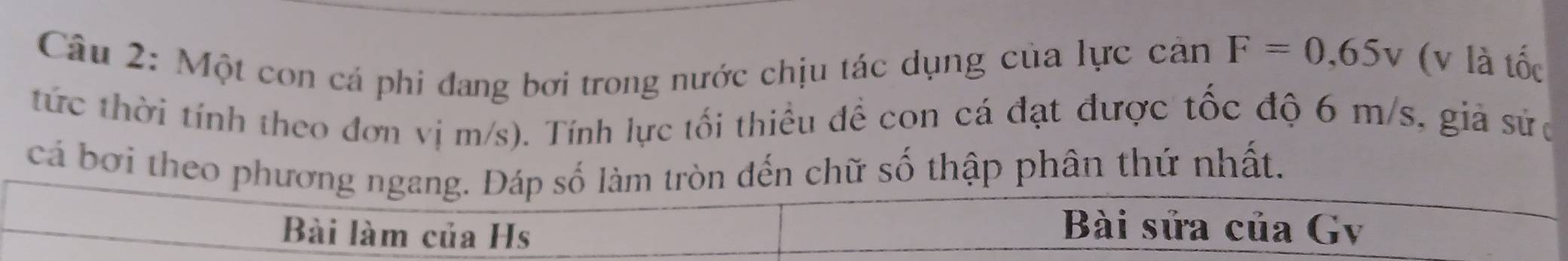 Một con cá phi đang bơi trong nước chịu tác dụng của lực cản F=0,65v (v là tốc 
tức thời tính theo đơn vị m/s). Tính lực tối thiều đề con cá đạt được tốc độ 6 m/s, giả sửc 
cá bơi theo phương ngang. Đáp số làm tròn đến chữ số thập phân thứ nhất. 
Bài làm của Hs 
Bài sửa của Gv