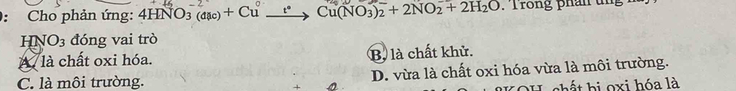 Cho phản ứng: 4HNO_3(aac)+Cu t° Cu(NO_3)_2+2NO_2+2H_2O T rong phan u n 
HN O_3 đóng vai trò
A là chất oxi hóa. B. là chất khử.
C. là môi trường. D. vừa là chất oxi hóa vừa là môi trường.
h ế t hi oxi hóa là