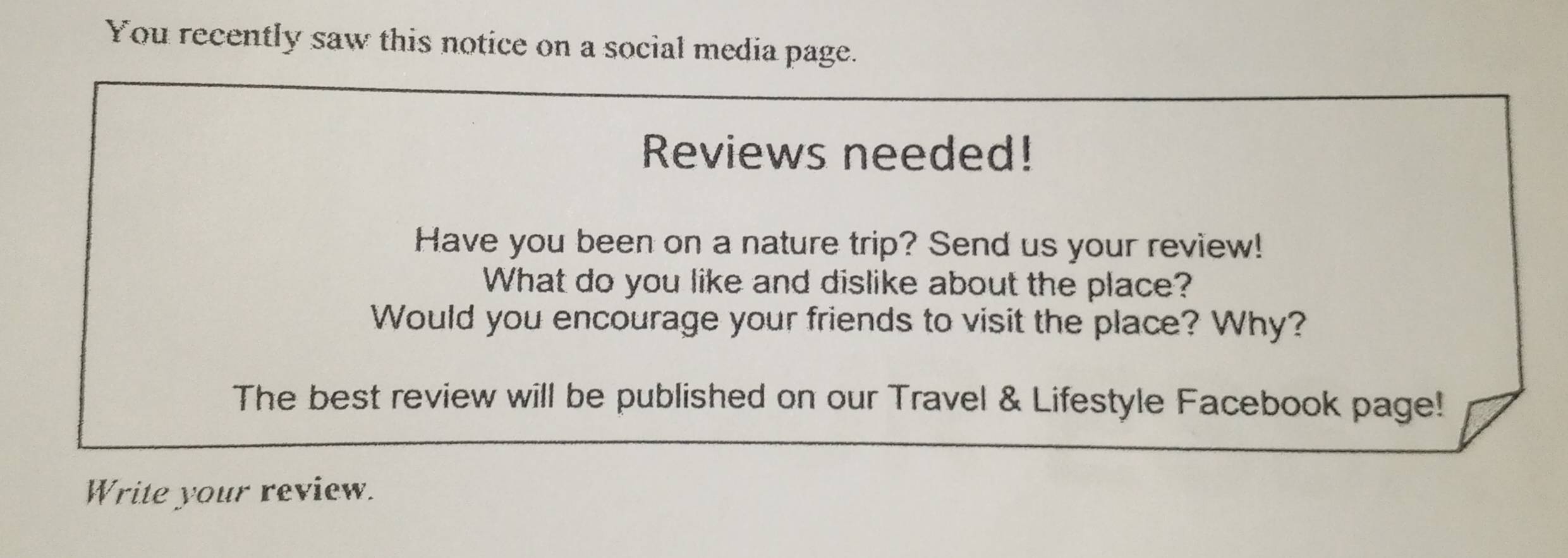 You recently saw this notice on a social media page. 
Reviews needed! 
Have you been on a nature trip? Send us your review! 
What do you like and dislike about the place? 
Would you encourage your friends to visit the place? Why? 
The best review will be published on our Travel & Lifestyle Facebook page! 
Write your review.