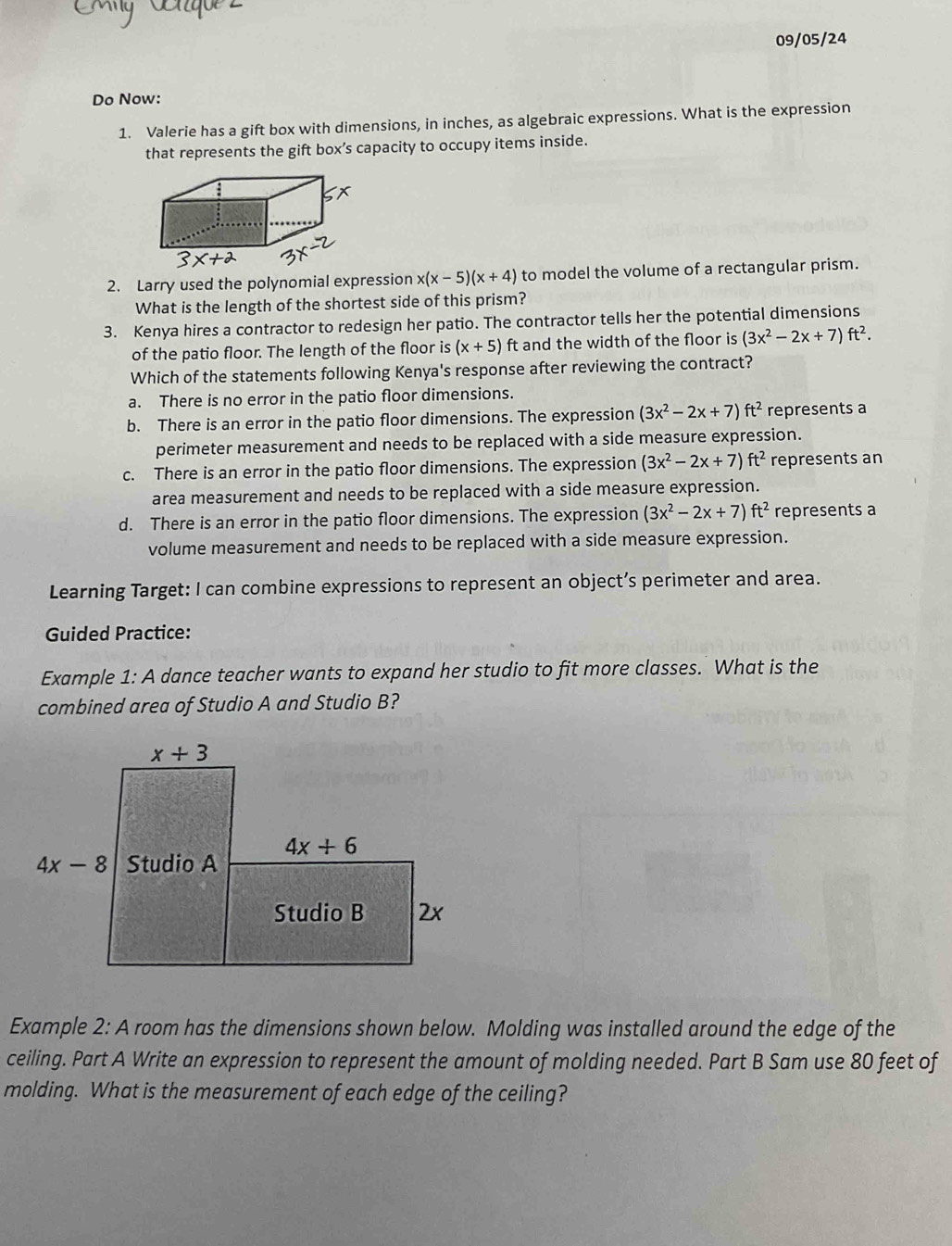 09/05/24
Do Now:
1. Valerie has a gift box with dimensions, in inches, as algebraic expressions. What is the expression
that represents the gift box’s capacity to occupy items inside.
2. Larry used the polynomial expression x(x-5)(x+4) to model the volume of a rectangular prism.
What is the length of the shortest side of this prism?
3. Kenya hires a contractor to redesign her patio. The contractor tells her the potential dimensions
of the patio floor. The length of the floor is (x+5) ft and the width of the floor is (3x^2-2x+7)ft^2.
Which of the statements following Kenya's response after reviewing the contract?
a. There is no error in the patio floor dimensions.
b. There is an error in the patio floor dimensions. The expression (3x^2-2x+7)ft^2 represents a
perimeter measurement and needs to be replaced with a side measure expression.
c. There is an error in the patio floor dimensions. The expression (3x^2-2x+7)ft^2 represents an
area measurement and needs to be replaced with a side measure expression.
d. There is an error in the patio floor dimensions. The expression (3x^2-2x+7)ft^2 represents a
volume measurement and needs to be replaced with a side measure expression.
Learning Target: I can combine expressions to represent an object’s perimeter and area.
Guided Practice:
Example 1: A dance teacher wants to expand her studio to fit more classes. What is the
combined area of Studio A and Studio B?
Example 2: A room has the dimensions shown below. Molding was installed around the edge of the
ceiling. Part A Write an expression to represent the amount of molding needed. Part B Sam use 80 feet of
molding. What is the measurement of each edge of the ceiling?