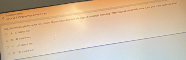 8TH GRADE MATH
Grade 4: Online Placement Test
Mrs. Pieme built a playhouse for her children. The playhouse floor is in the shape of a rectangle measuring 12 feet long and 10 feet wide. What is the area of the playhouse floor?
A. 22 square feet
B. 44 square feet
C. 120 square feer
D. 130 square feet