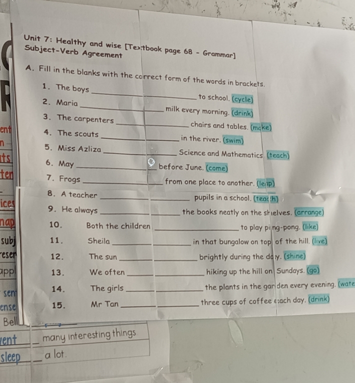 Healthy and wise [Tex;tbook page 68 - Grammar] 
Subject-Verb Agreement 
A. Fill in the blanks with the correct form of the words in brackets. 
1. The boys_ to school. (cycle) 
2. Maria_ milk every morning. (drink) 
3. The carpenters chairs and tables. (make) 
ent 4. The scouts _in the river. (swim) 
n 5. Miss Azliza _Science and Mathematics (teach) 
its 
6. May _before June. (come) 
ten 7. Frogs_ 
from one place to another. (lep) 
8. A teacher _pupils in a school. (teach) 
ices 9. He always_ 
_the books neatly on the shelves. (arrange) 
nap 10. Both the children_ 
to play pi|ng-pong. (like) 
subj 11 . Sheila __in that bungalow on top of the hill. (live) 
resen 12. The sun _brightly during the daly. (shine) 
app 13. We often __hiking up the hill on Sundays. (go) 
sen 14. The girls _the plants in the gar den every evening. (wate 
ense 15. Mr Tan_ _three cups of coffee each day. (drink) 
Bell 
vent _many interesting things 
sleep _a lot.