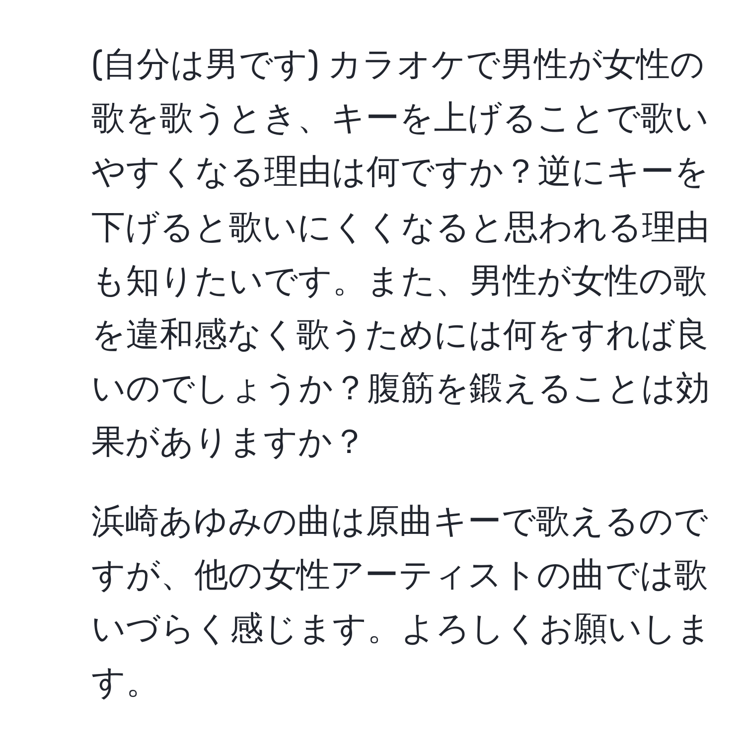 (自分は男です) カラオケで男性が女性の歌を歌うとき、キーを上げることで歌いやすくなる理由は何ですか？逆にキーを下げると歌いにくくなると思われる理由も知りたいです。また、男性が女性の歌を違和感なく歌うためには何をすれば良いのでしょうか？腹筋を鍛えることは効果がありますか？  
2. 浜崎あゆみの曲は原曲キーで歌えるのですが、他の女性アーティストの曲では歌いづらく感じます。よろしくお願いします。